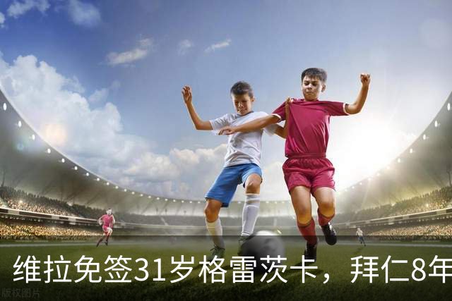 维拉免签31岁格雷茨卡，拜仁8年312场后他能带来什么